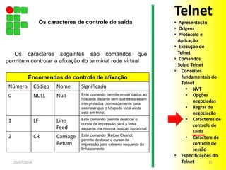 Os caracteres seguintes são comandos que
permitem controlar a afixação do terminal rede virtual
20/07/2014 21
Encomendas de controle de afixação
Número Código Nome Significado
0 NULL Null Este comando permite enviar dados ao
hóspede distante sem que estes sejam
interpretados (nomeadamente para
assinalar que o hóspede local ainda
está em linha)
1 LF Line
Feed
Este comando permite deslocar o
cursor de impressão para a linha
seguinte, na mesma posição horizontal
2 CR Carriage
Return
Este comando (Retour Chariot)
permite deslocar o cursor de
impressão para extrema esquerda da
linha corrente
Os caracteres de controle de saída
Telnet
• Apresentação
• Origem
• Protocolo e
Aplicação
• Execução do
Telnet
• Comandos
Sob o Telnet
• Conceitos
fundamentais do
Telnet
• NVT
• Opções
negociadas
• Regras de
negociação
• Caracteres de
controle de
saída
• Caractere de
controle de
sessão
• Especificações do
Telnet
 