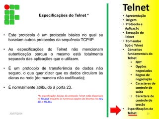 • Este protocolo é um protocolo básico no qual se
baseiam outros protocolos da sequência TCP/IP
• As especificações do Telnet não mencionam
autenticação porque o mesmo está totalmente
separado das aplicações que o utilizam.
• É um protocolo de transferência de dados não
seguro, o que quer dizer que os dados circulam às
claras na rede (de maneira não codificada);
• É normalmente atribuído à porta 23.
*As especificações básicas do protocolo Telnet estão disponíveis
no RFC 854 enquanto as numerosas opções são descritas nos RFC
855 a RFC 861
20/07/2014 23
Especificações do Telnet *
Telnet
• Apresentação
• Origem
• Protocolo e
Aplicação
• Execução do
Telnet
• Comandos
Sob o Telnet
• Conceitos
fundamentais do
Telnet
• NVT
• Opções
negociadas
• Regras de
negociação
• Caracteres de
controle de
saída
• Caractere de
controle de
sessão
• Especificações do
Telnet
 