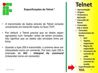 • A transmissão de dados através de Telnet consiste
unicamente em transmitir bytes no fluxo TCP;
• Por default, o Telnet precisa que os dados sejam
agrupados num “tampão” antes de serem enviados.
Isto significa que os dados são enviados linha por
linha;
• Quando o byte 255 é transmitido, o próximo deve ser
interpretado como um comando. Por isso, byte 255 é
chamado de IAC - Interpret As command
(interpretar como um comando)
20/07/2014 24
Especificações do Telnet *
Telnet
• Apresentação
• Origem
• Protocolo e
Aplicação
• Execução do
Telnet
• Comandos
Sob o Telnet
• Conceitos
fundamentais do
Telnet
• NVT
• Opções
negociadas
• Regras de
negociação
• Caracteres de
controle de
saída
• Caractere de
controle de
sessão
• Especificações do
Telnet
 