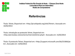 Referências
20/07/2014 25
Instituto Federal do Rio Grande do Norte – Câmpus Zona Norte
Licenciatura Plenaem Informática
Redesde Computadores
Título: Telnet, Disponível em: <http://pt.wikipedia.org/wiki/Telnet>, Acessado em:
16/02/2013
Título: Introdução ao protocolo Telnet, Disponível em:
<http://pt.kioskea.net/contents/internet/telnet.php3> Acessado em: 15/02/2013
Título: O protocolo Telnet, Disponível em: <http://support.microsoft.com/kb/231866/pt-
br>, Acessado em: 13/02/2013
 
