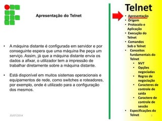 • A máquina distante é configurada em servidor e por
conseguinte espera que uma máquina lhe peça um
serviço. Assim, já que a máquina distante envia os
dados a afixar, o utilizador tem a impressão de
trabalhar diretamente sobre a máquina distante.
• Está disponível em muitos sistemas operacionais e
equipamentos de rede, como switches e roteadores,
por exemplo, onde é utilizado para a configuração
dos mesmos.
20/07/2014 3
Apresentação do Telnet
Telnet
• Apresentação
• Origem
• Protocolo e
Aplicação
• Execução do
Telnet
• Comandos
Sob o Telnet
• Conceitos
fundamentais do
Telnet
• NVT
• Opções
negociadas
• Regras de
negociação
• Caracteres de
controle de
saída
• Caractere de
controle de
sessão
• Especificações do
Telnet
 