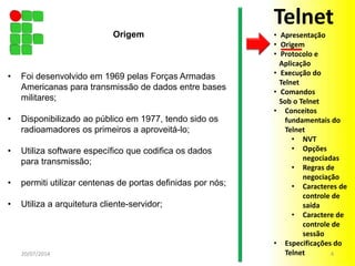 • Foi desenvolvido em 1969 pelas Forças Armadas
Americanas para transmissão de dados entre bases
militares;
• Disponibilizado ao público em 1977, tendo sido os
radioamadores os primeiros a aproveitá-lo;
• Utiliza software específico que codifica os dados
para transmissão;
• permiti utilizar centenas de portas definidas por nós;
• Utiliza a arquitetura cliente-servidor;
20/07/2014 4
Origem
Telnet
• Apresentação
• Origem
• Protocolo e
Aplicação
• Execução do
Telnet
• Comandos
Sob o Telnet
• Conceitos
fundamentais do
Telnet
• NVT
• Opções
negociadas
• Regras de
negociação
• Caracteres de
controle de
saída
• Caractere de
controle de
sessão
• Especificações do
Telnet
 