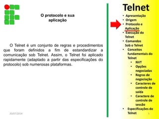 O Telnet é um conjunto de regras e procedimentos
que foram definidos a fim de estandardizar a
comunicação sob Telnet. Assim, o Telnet foi aplicado
rapidamente (adaptado a partir das especificações do
protocolo) sob numerosas plataformas.
20/07/2014 5
O protocolo e sua
aplicação
Telnet
• Apresentação
• Origem
• Protocolo e
Aplicação
• Execução do
Telnet
• Comandos
Sob o Telnet
• Conceitos
fundamentais do
Telnet
• NVT
• Opções
negociadas
• Regras de
negociação
• Caracteres de
controle de
saída
• Caractere de
controle de
sessão
• Especificações do
Telnet
 