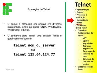• O Telnet é fornecido em padrão em diversas
plataformas, entre as quais UNIX, Windows95,
WindowsNT e Linux.
• O comando para iniciar uma sessão Telnet é
geralmente o seguinte:
telnet nom_du_server
ou
telnet 125.64.124.77
20/07/2014 7
Execução do Telnet
Telnet
• Apresentação
• Origem
• Protocolo e
Aplicação
• Execução do
Telnet
• Comandos
Sob o Telnet
• Conceitos
fundamentais do
Telnet
• NVT
• Opções
negociadas
• Regras de
negociação
• Caracteres de
controle de
saída
• Caractere de
controle de
sessão
• Especificações do
Telnet
 