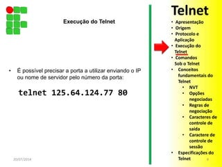 • É possível precisar a porta a utilizar enviando o IP
ou nome de servidor pelo número da porta:
telnet 125.64.124.77 80
20/07/2014 8
Execução do Telnet
Telnet
• Apresentação
• Origem
• Protocolo e
Aplicação
• Execução do
Telnet
• Comandos
Sob o Telnet
• Conceitos
fundamentais do
Telnet
• NVT
• Opções
negociadas
• Regras de
negociação
• Caracteres de
controle de
saída
• Caractere de
controle de
sessão
• Especificações do
Telnet
 