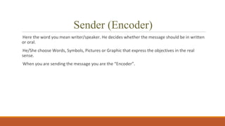 Sender (Encoder)
Here the word you mean writer/speaker. He decides whether the message should be in written
or oral.
He/She choose Words, Symbols, Pictures or Graphic that express the objectives in the real
sense.
When you are sending the message you are the “Encoder”.
 