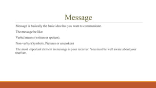 Message
Message is basically the basic idea that you want to communicate.
The message be like:
Verbal means (written or spoken).
Non-verbal (Symbols, Pictures or unspoken)
The most important element in message is your receiver. You must be well aware about your
receiver.
 