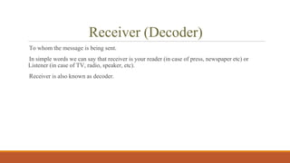 Receiver (Decoder)
To whom the message is being sent.
In simple words we can say that receiver is your reader (in case of press, newspaper etc) or
Listener (in case of TV, radio, speaker, etc).
Receiver is also known as decoder.
 