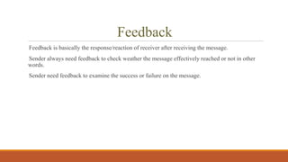 Feedback
Feedback is basically the response/reaction of receiver after receiving the message.
Sender always need feedback to check weather the message effectively reached or not in other
words.
Sender need feedback to examine the success or failure on the message.
 