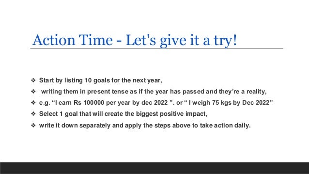 ❖ Start by listing 10 goals for the next year,
❖ writing them in present tense as if the year has passed and they’re a reality,
❖ e.g. “I earn Rs 100000 per year by dec 2022 ”. or “ I weigh 75 kgs by Dec 2022”
❖ Select 1 goal that will create the biggest positive impact,
❖ write it down separately and apply the steps above to take action daily.
Action Time - Let's give it a try!
 