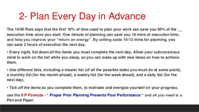 2- Plan Every Day in Advance
The 10/90 Rule says that the first 10% of time used to plan your work can save you 90% of the
execution time once you start. One minute of planning can save you 10 mins of execution time,
and help you improve your “return on energy”. By setting aside 10-12 mins for planning, you
can save 2 hours of execution the next day.
• Every night, list down all the items you must complete the next day. Allow your subconscious
mind to work on the list while you sleep, so you can wake up with new ideas on how to achieve
them.
• Use different lists, including a master list (of all the possible tasks you must do at some point),
a monthly list (for the month ahead), a weekly list (for the week ahead), and a daily list (for the
next day).
• Tick off the items as you complete them, to motivate and energize yourself on your progress.
use the 6 P Formula - “ Proper Prior Planning Prevents Poor Performance “ and all you need is a
Pen and Paper.
 