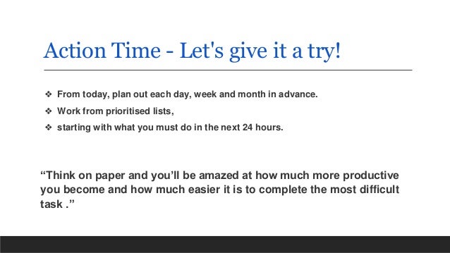 Action Time - Let's give it a try!
❖ From today, plan out each day, week and month in advance.
❖ Work from prioritised lists,
❖ starting with what you must do in the next 24 hours.
“Think on paper and you’ll be amazed at how much more productive
you become and how much easier it is to complete the most difficult
task .”
 