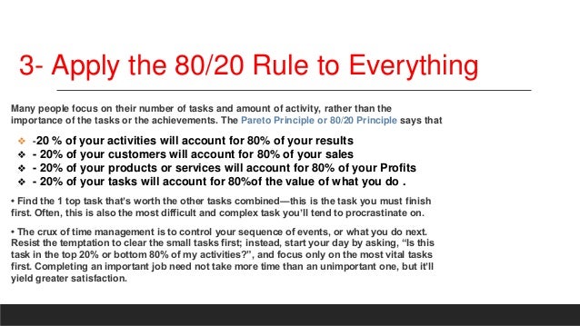3- Apply the 80/20 Rule to Everything
Many people focus on their number of tasks and amount of activity, rather than the
importance of the tasks or the achievements. The Pareto Principle or 80/20 Principle says that
❖ -20 % of your activities will account for 80% of your results
❖ - 20% of your customers will account for 80% of your sales
❖ - 20% of your products or services will account for 80% of your Profits
❖ - 20% of your tasks will account for 80%of the value of what you do .
• Find the 1 top task that’s worth the other tasks combined—this is the task you must finish
first. Often, this is also the most difficult and complex task you’ll tend to procrastinate on.
• The crux of time management is to control your sequence of events, or what you do next.
Resist the temptation to clear the small tasks first; instead, start your day by asking, “Is this
task in the top 20% or bottom 80% of my activities?”, and focus only on the most vital tasks
first. Completing an important job need not take more time than an unimportant one, but it’ll
yield greater satisfaction.
 