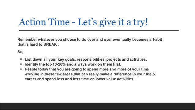 Action Time - Let's give it a try!
Remember whatever you choose to do over and over eventually becomes a Habit
that is hard to BREAK .
So,
❖ List down all your key goals, responsibilities, projects and activities.
❖ Identify the top 10-20% and always work on them first.
❖ Resole today that you are going to spend more and more of your time
working in these few areas that can really make a difference in your life &
career and spend less and less time on lower value activities .
 