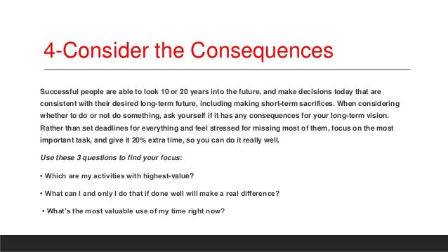 4-Consider the Consequences
Successful people are able to look 10 or 20 years into the future, and make decisions today that are
consistent with their desired long-term future, including making short-term sacrifices. When considering
whether to do or not do something, ask yourself if it has any consequences for your long-term vision.
Rather than set deadlines for everything and feel stressed for missing most of them, focus on the most
important task, and give it 20% extra time, so you can do it really well.
Use these 3 questions to find your focus:
• Which are my activities with highest-value?
• What can I and only I do that if done well will make a real difference?
• What’s the most valuable use of my time right now?
 