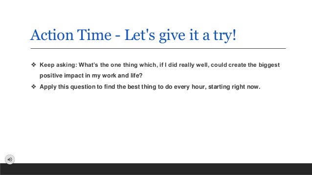Action Time - Let's give it a try!
❖ Keep asking: What’s the one thing which, if I did really well, could create the biggest
positive impact in my work and life?
❖ Apply this question to find the best thing to do every hour, starting right now.
 