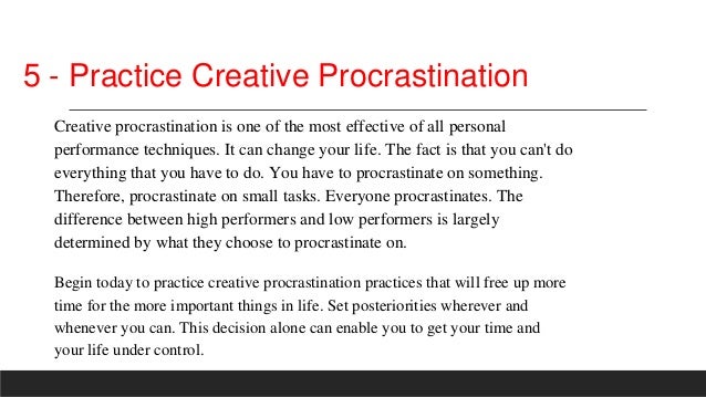 5 - Practice Creative Procrastination
Creative procrastination is one of the most effective of all personal
performance techniques. It can change your life. The fact is that you can't do
everything that you have to do. You have to procrastinate on something.
Therefore, procrastinate on small tasks. Everyone procrastinates. The
difference between high performers and low performers is largely
determined by what they choose to procrastinate on.
Begin today to practice creative procrastination practices that will free up more
time for the more important things in life. Set posteriorities wherever and
whenever you can. This decision alone can enable you to get your time and
your life under control.
 