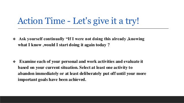 Action Time - Let's give it a try!
❖ Ask yourself continually “If I were not doing this already ,knowing
what I know ,would I start doing it again today ?
❖ Examine each of your personal and work activities and evaluate it
based on your current situation. Select at least one activity to
abandon immediately or at least deliberately put off until your more
important goals have been achieved.
 