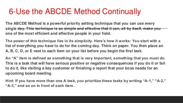 6-Use the ABCDE Method Continually
The ABCDE Method is a powerful priority setting technique that you can use every
single day. This technique is so simple and effective that it can, all by itself, make you
one of the most efficient and effective people in your field.
The power of this technique lies in its simplicity. Here’s how it works: You start with a
list of everything you have to do for the coming day. Think on paper. You then place an
A, B, C, D, or E next to each item on your list before you begin the first task.
An “A” item is defined as something that is very important, something that you must do.
This is a task that will have serious positive or negative consequences if you do it or fail
to do it, like visiting a key customer or finishing a report that your boss needs for an
upcoming board meeting.
Hint: If you have more than one A task, you prioritize these tasks by writing “A-1,” “A-2,”
“A-3,” and so on in front of each item.
 