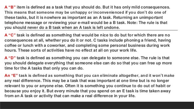 A “B” item is defined as a task that you should do. But it has only mild consequences.
This means that someone may be unhappy or inconvenienced if you don’t do one of
these tasks, but it is nowhere as important as an A task. Returning an unimportant
telephone message or reviewing your e-mail would be a B task. Note: The rule is that
you should never do a B task when an A task is left undone.
A “C” task is defined as something that would be nice to do but for which there are no
consequences at all, whether you do it or not. C tasks include phoning a friend, having
coffee or lunch with a coworker, and completing some personal business during work
hours. These sorts of activities have no effect at all on your work life.
A “D” task is defined as something you can delegate to someone else. The rule is that
you should delegate everything that someone else can do so that you can free up more
time for the A tasks that only you can do.
An “E” task is defined as something that you can eliminate altogether, and it won’t make
any real difference. This may be a task that was important at one time but is no longer
relevant to you or anyone else. Often it is something you continue to do out of habit or
because you enjoy it. But every minute that you spend on an E task is time taken away
from an A task or activity that can make a real difference in your life.
 