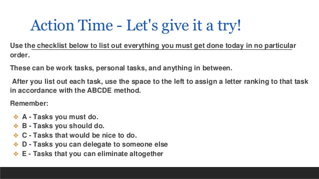 Action Time - Let's give it a try!
Use the checklist below to list out everything you must get done today in no particular
order.
These can be work tasks, personal tasks, and anything in between.
After you list out each task, use the space to the left to assign a letter ranking to that task
in accordance with the ABCDE method.
Remember:
❖ A - Tasks you must do.
❖ B - Tasks you should do.
❖ C - Tasks that would be nice to do.
❖ D - Tasks you can delegate to someone else
❖ E - Tasks that you can eliminate altogether
 