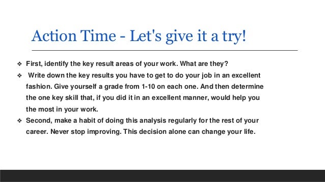 Action Time - Let's give it a try!
❖ First, identify the key result areas of your work. What are they?
❖ Write down the key results you have to get to do your job in an excellent
fashion. Give yourself a grade from 1-10 on each one. And then determine
the one key skill that, if you did it in an excellent manner, would help you
the most in your work.
❖ Second, make a habit of doing this analysis regularly for the rest of your
career. Never stop improving. This decision alone can change your life.
 