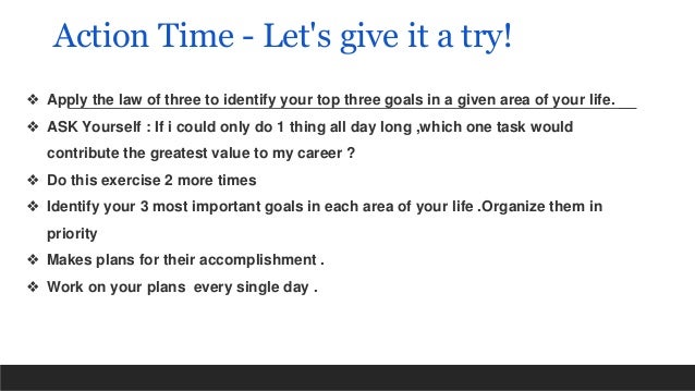 Action Time - Let's give it a try!
❖ Apply the law of three to identify your top three goals in a given area of your life.
❖ ASK Yourself : If i could only do 1 thing all day long ,which one task would
contribute the greatest value to my career ?
❖ Do this exercise 2 more times
❖ Identify your 3 most important goals in each area of your life .Organize them in
priority
❖ Makes plans for their accomplishment .
❖ Work on your plans every single day .
 