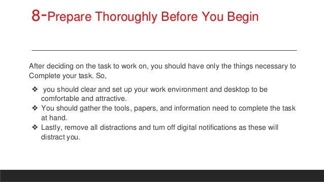 8-Prepare Thoroughly Before You Begin
After deciding on the task to work on, you should have only the things necessary to
Complete your task. So,
❖ you should clear and set up your work environment and desktop to be
comfortable and attractive.
❖ You should gather the tools, papers, and information need to complete the task
at hand.
❖ Lastly, remove all distractions and turn off digital notifications as these will
distract you.
 