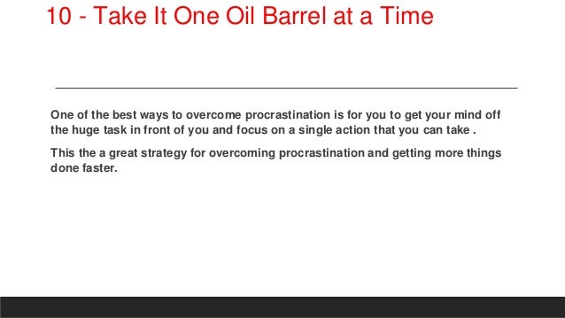 10 - Take It One Oil Barrel at a Time
One of the best ways to overcome procrastination is for you to get your mind off
the huge task in front of you and focus on a single action that you can take .
This the a great strategy for overcoming procrastination and getting more things
done faster.
 