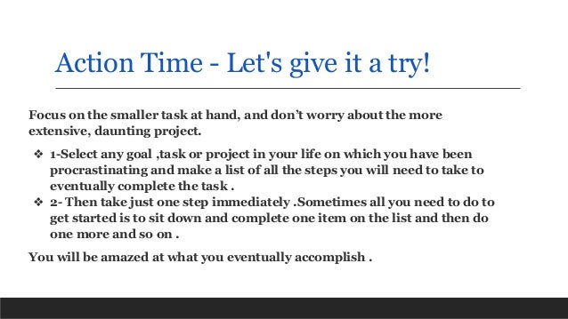 Action Time - Let's give it a try!
Focus on the smaller task at hand, and don’t worry about the more
extensive, daunting project.
❖ 1-Select any goal ,task or project in your life on which you have been
procrastinating and make a list of all the steps you will need to take to
eventually complete the task .
❖ 2- Then take just one step immediately .Sometimes all you need to do to
get started is to sit down and complete one item on the list and then do
one more and so on .
You will be amazed at what you eventually accomplish .
 