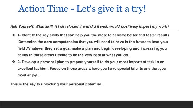 Action Time - Let's give it a try!
Ask Yourself: What skill, if I developed it and did it well, would positively impact my work?
❖ 1- Identify the key skills that can help you the most to achieve better and faster results
.Determine the core competencies that you will need to have in the future to lead your
field .Whatever they set a goal,make a plan and begin developing and increasing you
ability in those areas.Decide to be the very best at what you do .
❖ 2- Develop a personal plan to prepare yourself to do your most important task in an
excellent fashion .Focus on those areas where you have special talents and that you
most enjoy .
This is the key to unlocking your personal potential .
 