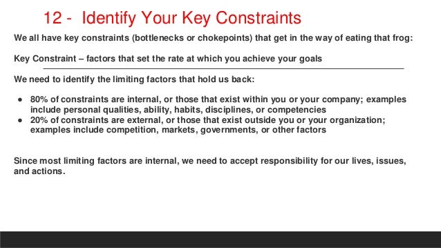 12 - Identify Your Key Constraints
We all have key constraints (bottlenecks or chokepoints) that get in the way of eating that frog:
Key Constraint – factors that set the rate at which you achieve your goals
We need to identify the limiting factors that hold us back:
● 80% of constraints are internal, or those that exist within you or your company; examples
include personal qualities, ability, habits, disciplines, or competencies
● 20% of constraints are external, or those that exist outside you or your organization;
examples include competition, markets, governments, or other factors
Since most limiting factors are internal, we need to accept responsibility for our lives, issues,
and actions.
 