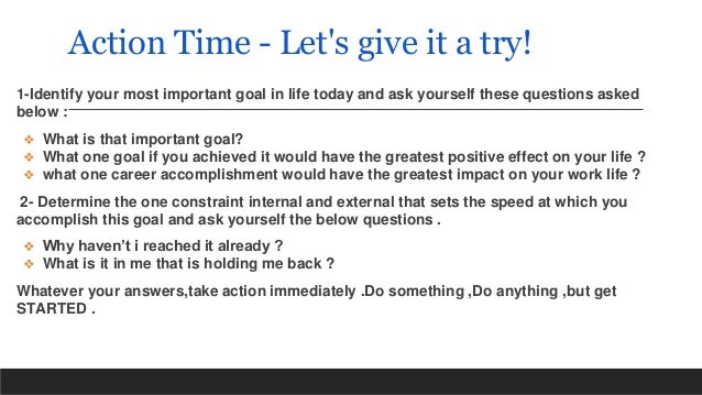 Action Time - Let's give it a try!
1-Identify your most important goal in life today and ask yourself these questions asked
below :
❖ What is that important goal?
❖ What one goal if you achieved it would have the greatest positive effect on your life ?
❖ what one career accomplishment would have the greatest impact on your work life ?
2- Determine the one constraint internal and external that sets the speed at which you
accomplish this goal and ask yourself the below questions .
❖ Why haven’t i reached it already ?
❖ What is it in me that is holding me back ?
Whatever your answers,take action immediately .Do something ,Do anything ,but get
STARTED .
 