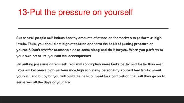 13-Put the pressure on yourself
Successful people self-induce healthy amounts of stress on themselves to perform at high
levels. Thus, you should set high standards and form the habit of putting pressure on
yourself. Don’t wait for someone else to come along and do it for you. When you perform to
your own pressure, you will feel accomplished.
By putting pressure on yourself ,you will accomplish more tasks better and faster than ever
.You will become a high performance,high achieving personality.You will feel terrific about
yourself ,and bit by bit you will build the habit of rapid task completion that will then go on to
serve you all the days of your life .
 