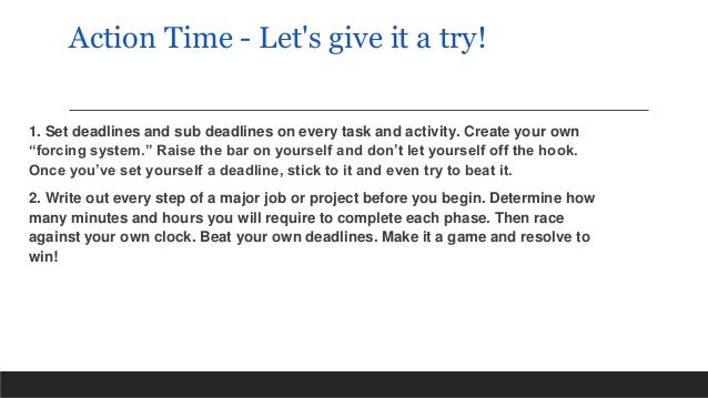 Action Time - Let's give it a try!
1. Set deadlines and sub deadlines on every task and activity. Create your own
“forcing system.” Raise the bar on yourself and don’t let yourself off the hook.
Once you’ve set yourself a deadline, stick to it and even try to beat it.
2. Write out every step of a major job or project before you begin. Determine how
many minutes and hours you will require to complete each phase. Then race
against your own clock. Beat your own deadlines. Make it a game and resolve to
win!
 