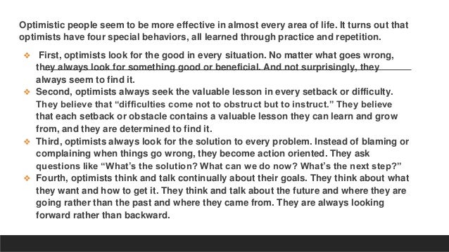 Optimistic people seem to be more effective in almost every area of life. It turns out that
optimists have four special behaviors, all learned through practice and repetition.
❖ First, optimists look for the good in every situation. No matter what goes wrong,
they always look for something good or beneficial. And not surprisingly, they
always seem to find it.
❖ Second, optimists always seek the valuable lesson in every setback or difficulty.
They believe that “difficulties come not to obstruct but to instruct.” They believe
that each setback or obstacle contains a valuable lesson they can learn and grow
from, and they are determined to find it.
❖ Third, optimists always look for the solution to every problem. Instead of blaming or
complaining when things go wrong, they become action oriented. They ask
questions like “What’s the solution? What can we do now? What’s the next step?”
❖ Fourth, optimists think and talk continually about their goals. They think about what
they want and how to get it. They think and talk about the future and where they are
going rather than the past and where they came from. They are always looking
forward rather than backward.
 