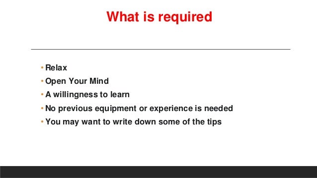 What is required
•Relax
•Open Your Mind
•A willingness to learn
•No previous equipment or experience is needed
•You may want to write down some of the tips
 