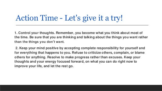 Action Time - Let's give it a try!
1. Control your thoughts. Remember, you become what you think about most of
the time. Be sure that you are thinking and talking about the things you want rather
than the things you don’t want.
2. Keep your mind positive by accepting complete responsibility for yourself and
for everything that happens to you. Refuse to criticize others, complain, or blame
others for anything. Resolve to make progress rather than excuses. Keep your
thoughts and your energy focused forward, on what you can do right now to
improve your life, and let the rest go.
 