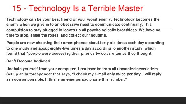 15 - Technology Is a Terrible Master
Technology can be your best friend or your worst enemy. Technology becomes the
enemy when we give in to an obsessive need to communicate continually. This
compulsion to stay plugged in leaves us all psychologically breathless. We have no
time to stop, smell the roses, and collect our thoughts.
People are now checking their smartphones about forty-six times each day according
to one study and about eighty-five times a day according to another study, which
found that “people were accessing their phones twice as often as they thought.
Don’t Become Addicted
Unchain yourself from your computer. Unsubscribe from all unwanted newsletters.
Set up an autoresponder that says, “I check my e-mail only twice per day. I will reply
as soon as possible. If this is an emergency, phone this number.”
 