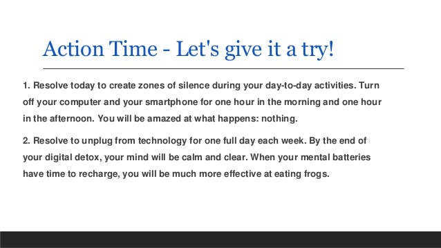 Action Time - Let's give it a try!
1. Resolve today to create zones of silence during your day-to-day activities. Turn
off your computer and your smartphone for one hour in the morning and one hour
in the afternoon. You will be amazed at what happens: nothing.
2. Resolve to unplug from technology for one full day each week. By the end of
your digital detox, your mind will be calm and clear. When your mental batteries
have time to recharge, you will be much more effective at eating frogs.
 