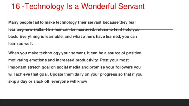 16 -Technology Is a Wonderful Servant
Many people fail to make technology their servant because they fear
learning new skills. This fear can be mastered: refuse to let it hold you
back. Everything is learnable, and what others have learned, you can
learn as well.
When you make technology your servant, it can be a source of positive,
motivating emotions and increased productivity. Post your most
important stretch goal on social media and promise your followers you
will achieve that goal. Update them daily on your progress so that if you
skip a day or slack off, everyone will know
 