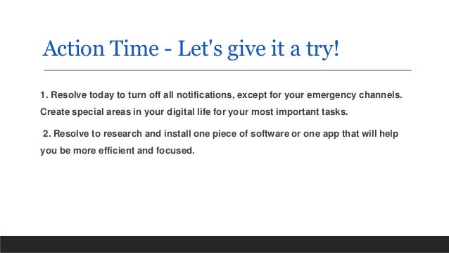 Action Time - Let's give it a try!
1. Resolve today to turn off all notifications, except for your emergency channels.
Create special areas in your digital life for your most important tasks.
2. Resolve to research and install one piece of software or one app that will help
you be more efficient and focused.
 
