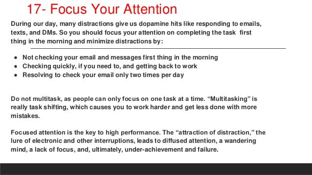 17- Focus Your Attention
During our day, many distractions give us dopamine hits like responding to emails,
texts, and DMs. So you should focus your attention on completing the task first
thing in the morning and minimize distractions by:
● Not checking your email and messages first thing in the morning
● Checking quickly, if you need to, and getting back to work
● Resolving to check your email only two times per day
Do not multitask, as people can only focus on one task at a time. “Multitasking” is
really task shifting, which causes you to work harder and get less done with more
mistakes.
Focused attention is the key to high performance. The “attraction of distraction,” the
lure of electronic and other interruptions, leads to diffused attention, a wandering
mind, a lack of focus, and, ultimately, under-achievement and failure.
 