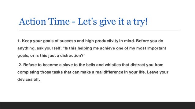 Action Time - Let's give it a try!
1. Keep your goals of success and high productivity in mind. Before you do
anything, ask yourself, “Is this helping me achieve one of my most important
goals, or is this just a distraction?”
2. Refuse to become a slave to the bells and whistles that distract you from
completing those tasks that can make a real difference in your life. Leave your
devices off.
 