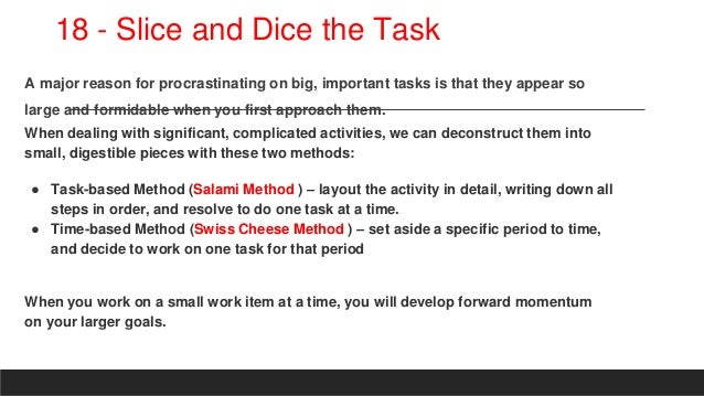 18 - Slice and Dice the Task
A major reason for procrastinating on big, important tasks is that they appear so
large and formidable when you first approach them.
When dealing with significant, complicated activities, we can deconstruct them into
small, digestible pieces with these two methods:
● Task-based Method (Salami Method ) – layout the activity in detail, writing down all
steps in order, and resolve to do one task at a time.
● Time-based Method (Swiss Cheese Method ) – set aside a specific period to time,
and decide to work on one task for that period
When you work on a small work item at a time, you will develop forward momentum
on your larger goals.
 