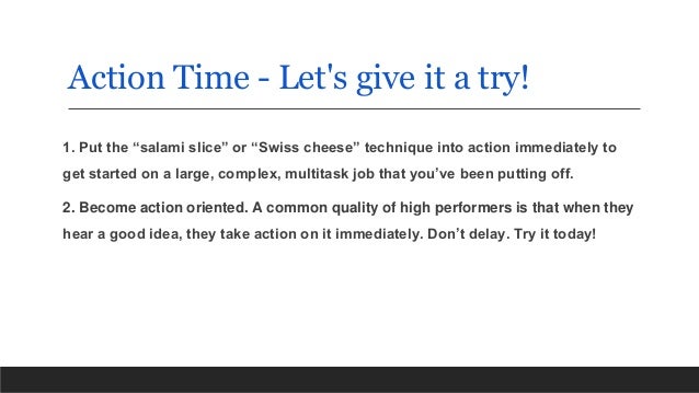 Action Time - Let's give it a try!
1. Put the “salami slice” or “Swiss cheese” technique into action immediately to
get started on a large, complex, multitask job that you’ve been putting off.
2. Become action oriented. A common quality of high performers is that when they
hear a good idea, they take action on it immediately. Don’t delay. Try it today!
 