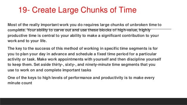 19- Create Large Chunks of Time
Most of the really important work you do requires large chunks of unbroken time to
complete. Your ability to carve out and use these blocks of high-value, highly
productive time is central to your ability to make a significant contribution to your
work and to your life.
The key to the success of this method of working in specific time segments is for
you to plan your day in advance and schedule a fixed time period for a particular
activity or task. Make work appointments with yourself and then discipline yourself
to keep them. Set aside thirty-, sixty-, and ninety-minute time segments that you
use to work on and complete important tasks
One of the keys to high levels of performance and productivity is to make every
minute count
 