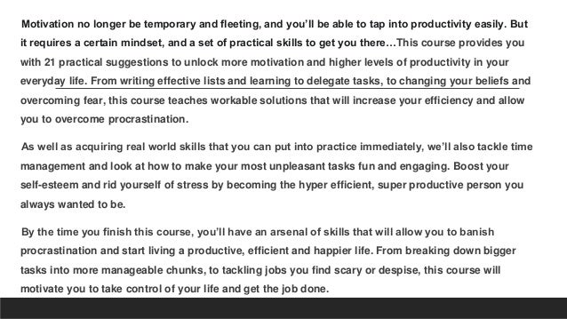 Motivation no longer be temporary and fleeting, and you’ll be able to tap into productivity easily. But
it requires a certain mindset, and a set of practical skills to get you there…This course provides you
with 21 practical suggestions to unlock more motivation and higher levels of productivity in your
everyday life. From writing effective lists and learning to delegate tasks, to changing your beliefs and
overcoming fear, this course teaches workable solutions that will increase your efficiency and allow
you to overcome procrastination.
As well as acquiring real world skills that you can put into practice immediately, we’ll also tackle time
management and look at how to make your most unpleasant tasks fun and engaging. Boost your
self-esteem and rid yourself of stress by becoming the hyper efficient, super productive person you
always wanted to be.
By the time you finish this course, you’ll have an arsenal of skills that will allow you to banish
procrastination and start living a productive, efficient and happier life. From breaking down bigger
tasks into more manageable chunks, to tackling jobs you find scary or despise, this course will
motivate you to take control of your life and get the job done.
 