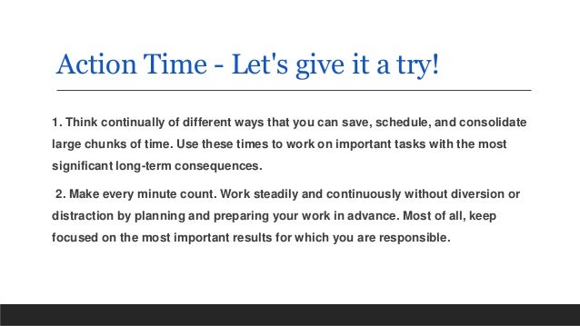 Action Time - Let's give it a try!
1. Think continually of different ways that you can save, schedule, and consolidate
large chunks of time. Use these times to work on important tasks with the most
significant long-term consequences.
2. Make every minute count. Work steadily and continuously without diversion or
distraction by planning and preparing your work in advance. Most of all, keep
focused on the most important results for which you are responsible.
 