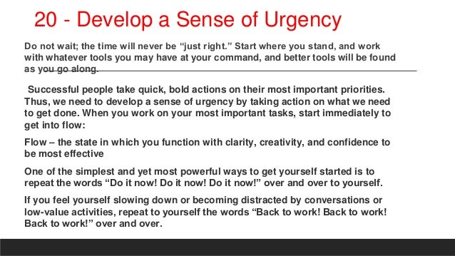 20 - Develop a Sense of Urgency
Do not wait; the time will never be “just right.” Start where you stand, and work
with whatever tools you may have at your command, and better tools will be found
as you go along.
Successful people take quick, bold actions on their most important priorities.
Thus, we need to develop a sense of urgency by taking action on what we need
to get done. When you work on your most important tasks, start immediately to
get into flow:
Flow – the state in which you function with clarity, creativity, and confidence to
be most effective
One of the simplest and yet most powerful ways to get yourself started is to
repeat the words “Do it now! Do it now! Do it now!” over and over to yourself.
If you feel yourself slowing down or becoming distracted by conversations or
low-value activities, repeat to yourself the words “Back to work! Back to work!
Back to work!” over and over.
 
